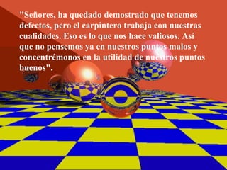 "Señores, ha quedado demostrado que tenemos
defectos, pero el carpintero trabaja con nuestras
cualidades. Eso es lo que nos hace valiosos. Así
que no pensemos ya en nuestros puntos malos y
concentrémonos en la utilidad de nuestros puntos
buenos".
 