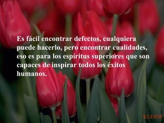 Es fácil encontrar defectos, cualquiera
puede hacerlo, pero encontrar cualidades,
eso es para los espíritus superiores que son
capaces de inspirar todos los éxitos
humanos.
KLERM
 