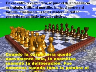 En eso entró el carpintero, se puso el delantal e inició
su trabajo. Utilizó el martillo, la lija, el metro y el
tornillo. Finalmente, la tosca madera inicial se
convirtió en un lindo juego de ajedrez.
Cuando la carpintería quedó
nuevamente sola, la asamblea
reanudó la deliberación. Fue
entonces cuando tomó la palabra el
 