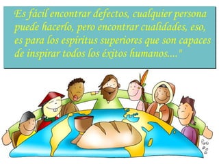 Es fácil encontrar defectos, cualquier persona
puede hacerlo, pero encontrar cualidades, eso,
es para los espíritus superiores que son capaces
de inspirar todos los éxitos humanos...."
 