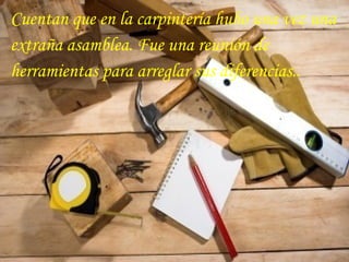 Cuentan que en la carpintería hubo una vez una
extraña asamblea. Fue una reunión de
herramientas para arreglar sus diferencias..
 
