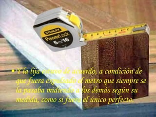•Y la lija estuvo de acuerdo, a condición de
 que fuera expulsado el metro que siempre se
 la pasaba midiendo a los demás según su
 medida, como si fuera el único perfecto.
 