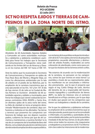 Boletín de Prensa
                                          PCI-UCIZONI
                                          22 Julio 2011
SCT NO RESPETA EJIDOS Y TIERRAS DE CAM-
PESINOS EN LA ZONA NORTE DEL ISTMO.




Alrededor de 60 Autoridades Agrarias Ejidales
y Comunales así como autoridades municipa-             Los reclamos de la asamblea se da por la introduc-
les y ejidatarios y ejidatarias establecen asam-       ción de la SCT a los ejidos y terrenos de pequeños
blea para frenar los trabajos que la Secretaría        propietarios causando afectaciones y destruc-
de Comunicaciones y Transportes viene reali-           ción de arboles frutales, maderables así como
zando en los limites del sur de Veracruz y Oaxa-       colocación de alambrado, como cerco para evi-
ca en los tramos del KM 167 hasta el KM 197.           tar que los titulares de los terrenos entren a ellos.

Ante los daños que ha ocasionado la Secretaria         “No estamos de acuerdo con la modernización
de Comunicaciones y Transportes en ejidos de           de la carretera, no pensaron en los campesi-
Paso Real, Boca del Monte y Mogoñe Viejo, así          nos, somos los que vivimos en estas tierras”. La
como los afectaciones ambientales por la tala          asamblea a través de sus representantes ejida-
de arboles en el predio de las Malvinas, por la        les manifiestan no ser consultados e informa-
ampliación de la carretera transístmica que se         dos previamente, por lo que el proyecto que
esta ejecutando en los Km. 167 y km 197. El día        según el Ing. Carlos Ortega de León, técnico
de hoy viernes 22 de Julio en la Ciudad de Ma-         del derecho de vía y responsable del levanta-
tías Romero se reunieron alrededor de 60 au-           miento topográfico y cuantificación de bienes
toridades agrarias y ejidales y municipales, para      (BDT), no daña los intereses sino al contrario
frenar los trabajos que vienen realizando las em-      beneficiará en el flujo carretero, por lo que deja
presas contratistas ISISA, ROSPEL y Santa Ana,         en dudas que pasará con los campesinos que
en distintos ejidos de la zona norte del istmo.        tienen sus trabajaderos a bordo de la carretera.
La falta de claridad en torno al proyecto deno-
minado “Modernización de carretera”, deja con-         Por lo que los ejidatarios y ejidatarias rechazan
fusiones y molestias en los afectados, “las tierras    la ampliación de la carretera transístmica que se
y terrenos que poseemos los campesinos son             esta ejecutando, puesto que no se ha consultado
herencia de trabajo que nos dejaron nuestros           e informado a la asamblea y autoridades de las
padres, cuidamos las tierras por que de ahí co-        comunidades afectadas, por lo tanto la asamblea
memos y mantenemos a nuestras familias” es la          instalada el día de hoy viernes 22 de julio deter-
voz de un campesino de la localidad de Boca del        mina cerrar todos los accesos a las maquinarias
Monte, comunidad ubicada dentro del kilometro          y trabajadores y así presionar a la SCT la informa-
donde se dará la ampliación de la carpeta asfáltica.   ción clara sobre las intenciones de la moderniza-
 