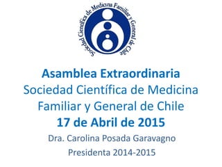 Asamblea Extraordinaria
Sociedad Científica de Medicina
Familiar y General de Chile
17 de Abril de 2015
Dra. Carolina Posada Garavagno
Presidenta 2014-2015
 