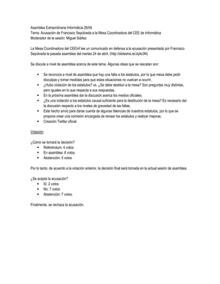 Asamblea Extraordinaria Informática 26/04
Tema: Acusación de Francisco Sepúlveda a la Mesa Coordinadora del CEE de Informática
Moderador de la sesión: Miguel Ibáñez

La Mesa Coordinadora del CEEInf lee un comunicado en defensa a la acusación presentada por Francisco
Sepúlveda la pasada asamblea del martes 24 de abril. (http://slidesha.re/Jq4o3N)

Se discute a nivel de asamblea acerca de este tema. Algunas ideas que se rescatan son:

        Se reconoce a nivel de asamblea que hay una falta a los estatutos, por lo que mesa debe pedir
         disculpas y tomar medidas para que estas situaciones no vuelvan a ocurrir.
        ¿Hubo violación de los estatutos? vs. ¿Se debe destituir a la mesa? Son preguntas muy distintas,
         pero iguales en lo que respecta a sus respuestas.
        En la próxima asamblea dar la discusión acerca los medios oficiales.
        ¿Es una violación a los estatutos causal suficiente para la destitución de la mesa? Es necesario dar
         la discusión respecto a los niveles de gravedad de las faltas.
        Este hecho sirvió para darse cuenta de algunas falencias de nuestros estatutos, por lo que se
         propone crear una comisión encargada de revisar los estatutos y realizar mejoras.
        Creación Twitter oficial.

Votación:

¿Cómo se tomará la decisión?
    Referéndum: 4 votos
    En asamblea: 6 votos
    Abstención: 5 votos

Por lo tanto, de acuerdo a la votación anterior, la decisión final será tomada en la actual sesión de asamblea.

¿Se acepta la acusación?
     Si: 2 votos
     No: 7 votos
     Abstención: 7 votos.

Finalmente, se rechaza la acusación.
 