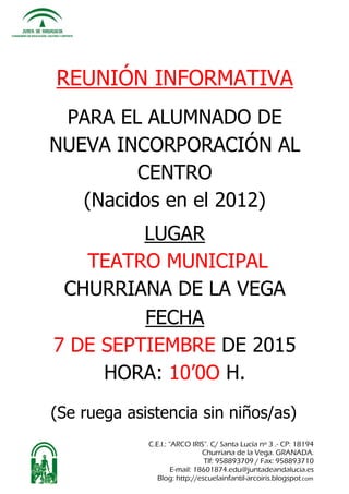C.E.I.: “ARCO IRIS”. C/ Santa Lucía nº 3 .- CP: 18194
Churriana de la Vega. GRANADA.
Tlf: 958893709 / Fax: 958893710
E-mail: 18601874.edu@juntadeandalucia.es
Blog: http://escuelainfantil-arcoiris.blogspot.com
REUNIÓN INFORMATIVA
PARA EL ALUMNADO DE
NUEVA INCORPORACIÓN AL
CENTRO
(Nacidos en el 2012)
LUGAR
TEATRO MUNICIPAL
CHURRIANA DE LA VEGA
FECHA
7 DE SEPTIEMBRE DE 2015
HORA: 10’0O H.
(Se ruega asistencia sin niños/as)