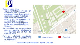 Dado el crecimiento
experimentado por el Colegio en
los últimos años, tanto de
Colegiados como de actividades,
reuniones, grupos de trabajo,
formación, necesidades de
personal, etc., se ha valorado la
necesidad de contar con
mayores espacios para poder
desarrollar las actividades del
Colegio.
Para la adquisición se contará con
recursos propios, solicitándose
una hipoteca por el 40% del
valor del local.
No se solicitará aportación
adicional a los Colegiados para
su adquisición.
Asamblea General Extraordinaria 27/04/16 COP - RM
Ubicación actual Nuevo local
 