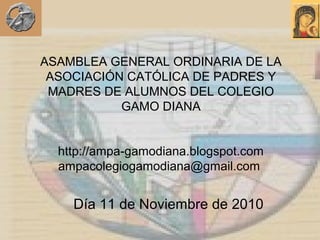 ASAMBLEA GENERAL ORDINARIA DE LA
ASOCIACIÓN CATÓLICA DE PADRES Y
MADRES DE ALUMNOS DEL COLEGIO
GAMO DIANA
http://ampa-gamodiana.blogspot.com
ampacolegiogamodiana@gmail.com
Día 11 de Noviembre de 2010
 