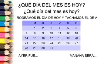 ¿QUÉ DÍA DEL MES ES HOY?
¿Qué día del mes es hoy?
RODEAMOS EL DÍA DE HOY Y TACHAMOS EL DE A
AYER FUE... MAÑANA SERÁ...
L M X J V S D
1 2 3 4 5 6
7 8 9 10 11 12 13
14 15 16 17 18 19 20
21 22 23 24 25 26 27
28 29 30 31
 