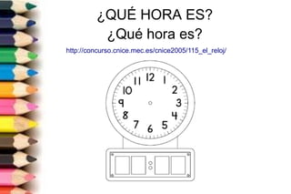 ¿QUÉ HORA ES?
¿Qué hora es?
http://concurso.cnice.mec.es/cnice2005/115_el_reloj/
 