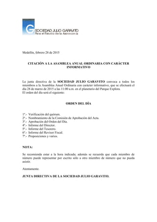 Medellín, febrero 28 de 2015
CITACIÓN A LA ASAMBLEA ANUAL ORDINARIA CON CARÁCTER
INFORMATIVO
La junta directiva de la SOCIEDAD JULIO GARAVITO convoca a todos los
miembros a la Asamblea Anual Ordinaria con carácter informativo, que se efectuará el
día 28 de marzo de 2015 a las 11:00 a.m. en el planetario del Parque Explora.
El orden del día será el siguiente:
ORDEN DEL DÍA
1º.- Verificación del quórum.
2º.- Nombramiento de la Comisión de Aprobación del Acta.
3º.- Aprobación del Orden del Día.
4º.- Informe del Director.
5º.- Informe del Tesorero.
6º.- Informe del Revisor Fiscal.
7º.- Proposiciones y varios.
NOTA:
Se recomienda estar a la hora indicada; además se recuerda que cada miembro de
número puede representar por escrito sólo a otro miembro de número que no pueda
asistir.
Atentamente.
JUNTA DIRECTIVA DE LA SOCIEDAD JULIO GARAVITO.
 