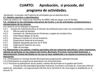 CUARTO: Aprobación, si procede, del
programa de actividades.
4
Aprobación, si procede, del Programa de actividades que se describe ahora:
4.1.-Gestión operativa y administrativa:
Cobro de recibos a la mayoría de miembros de AMPA, falta por pagar unas 40 familias.
4.2.- Colaborar en las actividades educativas del Centro, y en las actividades complementarias y
extraescolares de los mismos.
Con dicha fin se ha realizado lo siguiente:
4.2.1. Compra de material educativo al Claustro de profesores para cubrir sus necesidades y ventanas
4.2.2. Rifa de cesta de Navidad
4.2.3. Impresión de felicitaciones de Christmas y regalos de navidad niños.
4.2.4. Visita Reyes Magos al Centro.
4.2.5. Desayuno molinero en día de Andalucía
4.2.6. Organización fiesta de la primavera.
4.2.7. Regalos despedida alumnos de 4º ESO
4.2.8. Organización fiesta fin de curso.
4.2.9 Taller de reciclaje.
4.3.-Representar a los padres y madres asociados ante las instancias educativas y otros organismos,
además de participar en los órganos del Centro, Municipio, Provincia, Comunidad Autónoma, o
Administración Central del Estado en los que se haya establecido o se requiera la presencia de la
Asociación.
4.3.1.Participación en Consejo Escolar Municipal para programación calendario Escolar.
4.3.2.Participación en programa de absentismo con el Ayuntamiento.
4.3.3. Promover la participación de los padres, madres del alumnado en la gestión del Centro
A través de dos asambleas generales ordinarias, la primera a principio de curso para informar
padres de actividades y la segunda para informar de la memoria fin de curso según lo establecido en el
artículo 10.
 