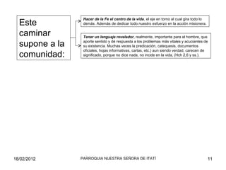 Hacer de la Fe el centro de la vida, el eje en torno al cual gira todo lo
demás. Además de dedicar todo nuestro esfuerzo en la acción misionera.
Tener un lenguaje revelador, realmente, importante para el hombre, que
aporte sentido y dé respuesta a los problemas más vitales y acuciantes de
su existencia. Muchas veces la predicación, catequesis, documentos
oficiales, hojas informativas, cartas, etc.) aun siendo verdad, carecen de
significado, porque no dice nada, no incide en la vida, (Hch 2,6 y ss.).
Este
caminar
supone a la
comunidad:
18/02/2012 11PARROQUIA NUESTRA SEÑORA DE ITATÍ
 
