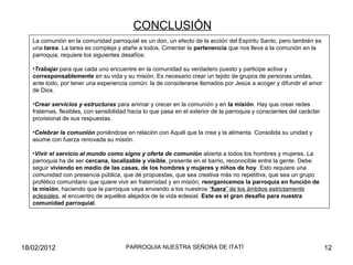 La comunión en la comunidad parroquial es un don, un efecto de la acción del Espíritu Santo, pero también es
una tarea. La tarea es compleja y atañe a todos. Cimentar la pertenencia que nos lleva a la comunión en la
parroquia, requiere los siguientes desafíos:
•Trabajar para que cada uno encuentre en la comunidad su verdadero puesto y participe activa y
corresponsablemente en su vida y su misión. Es necesario crear un tejido de grupos de personas unidas,
ante todo, por tener una experiencia común: la de considerarse llamados por Jesús a acoger y difundir el amor
de Dios.
•Crear servicios y estructuras para animar y crecer en la comunión y en la misión. Hay que crear redes
fraternas, flexibles, con sensibilidad hacia lo que pasa en el exterior de la parroquia y conscientes del carácter
provisional de sus respuestas.
•Celebrar la comunión poniéndose en relación con Aquél que la crea y la alimenta. Consolida su unidad y
asume con fuerza renovada su misión.
•Vivir el servicio al mundo como signo y oferta de comunión abierta a todos los hombres y mujeres. La
parroquia ha de ser cercana, localizable y visible, presente en el barrio, reconocible entre la gente. Debe
seguir viviendo en medio de las casas, de los hombres y mujeres y niños de hoy. Esto requiere una
comunidad con presencia pública, que dé propuestas, que sea creativa más no repetitiva, que sea un grupo
profético comunitario que quiere vivir en fraternidad y en misión, reorganicemos la parroquia en función de
la misión, haciendo que la parroquia vaya enviando a los nuestros “fuera” de los ámbitos estrictamente
eclesiales, al encuentro de aquellos alejados de la vida eclesial. Este es el gran desafío para nuestra
comunidad parroquial.
CONCLUSIÓN
18/02/2012 12PARROQUIA NUESTRA SEÑORA DE ITATÍ
 