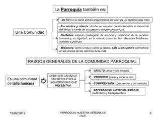 La Parroquia también es:
−De Fe: En su seno somos engendrados en la fe; es un espacio para creer.
−Eucarística y abierta: donde se renueva constantemente el memorial
del señor, a través de su cuerpo y sangre compartidos.
−Caritativa: espacio privilegiado de anuncio y promoción de la persona
humana y su dignidad, en sí misma, como en las relaciones familiares,
sociales y políticas.
−Misionera: como Cristo y como la Iglesia, sale al encuentro del hombre
en los cruces de los caminos de la vida
Una Comunidad
RASGOS GENERALES DE LA COMUNIDAD PARROQUIAL
Es una comunidad
de talla humana
DEBE SER CAPAZ DE
DAR RESPUESTA A
LAS PERSONAS QUE
NECESITAN:
−AFECTO (amar y ser amado),
–PRODUCIR (crear y saberse útil)
−COMPRENSIÓN (comprender y dar sentido)
–EXPRESARSE COHERENTEMENTE
(auténticos y transparentes)
18/02/2012 3PARROQUIA NUESTRA SEÑORA DE
ITATÍ
 