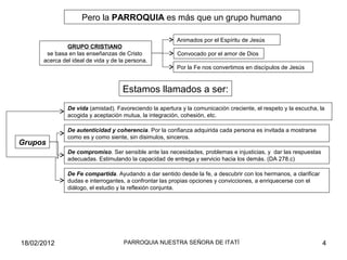 Pero la PARROQUIA es más que un grupo humano
GRUPO CRISTIANO
se basa en las enseñanzas de Cristo
acerca del ideal de vida y de la persona.
Animados por el Espíritu de Jesús
Convocado por el amor de Dios
Por la Fe nos convertimos en discípulos de Jesús
Estamos llamados a ser:
De Fe compartida. Ayudando a dar sentido desde la fe, a descubrir con los hermanos, a clarificar
dudas e interrogantes, a confrontar las propias opciones y convicciones, a enriquecerse con el
diálogo, el estudio y la reflexión conjunta.
Grupos
De vida (amistad). Favoreciendo la apertura y la comunicación creciente, el respeto y la escucha, la
acogida y aceptación mutua, la integración, cohesión, etc.
De autenticidad y coherencia. Por la confianza adquirida cada persona es invitada a mostrarse
como es y como siente, sin disimulos, sinceros.
De compromiso. Ser sensible ante las necesidades, problemas e injusticias, y dar las respuestas
adecuadas. Estimulando la capacidad de entrega y servicio hacia los demás. (DA 278.c)
18/02/2012 4PARROQUIA NUESTRA SEÑORA DE ITATÍ
 