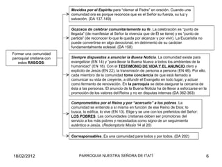 Movidos por el Espíritu para “clamar al Padre” en oración. Cuando una
comunidad ora es porque reconoce que es el Señor su fuerza, su luz y
salvación. (DA 137-149)
Gozosos de celebrar comunitariamente su fe. La celebración es “punto de
llegada” (de manifestar al Señor la vivencia que de Él se tiene) y es “punto de
partida” (de reconocer lo que le queda por alcanzar y por vivir). La Eucaristía no
puede convertirse en algo devocional, en detrimento de su carácter
fundamentalmente eclesial. (DA 158)
Siempre dispuestos a anunciar la Buena Noticia. La comunidad existe para
evangelizar (EN 14) y “para llevar la Buena Nueva a todos los ambientes de la
humanidad” (EN 18). Con el TESTIMONIO DE VIDA Y EL ANUNCIO claro y
explícito de Jesús (EN 22), la transmisión de persona a persona (EN 46). Por ello,
cada miembro de la comunidad tome conciencia de que está llamado a
comunicar su vida de creyente, a difundir el Evangelio en todo lugar, y actuar
como fermento de renovación. En la parroquia se debe asegurar la cercanía de
ésta a las personas. El anuncio de la Buena Noticia ha de llevar a esforzarse en la
promoción de los valores del Reino y no en disputas internas (DA 362-363)
Comprometidos por el Reino y por “acercarlo” a los pobres. La
comunidad se entiende a sí misma en función de ese Reino de Dios: lo
busca, lo edifica, lo vive (EN 13). Elige y se une con los preferidos del Señor:
LOS POBRES. Las comunidades cristianas deben ser promotoras del
servicio a los más pobres y necesitados como signo de un seguimiento
auténtico a Jesús. (Redemptoris Missio 14 al 20)
Corresponsables. Es una comunidad para todos y por todos. (DA 202)
Formar una comunidad
parroquial cristiana con
estos RASGOS:
18/02/2012 6PARROQUIA NUESTRA SEÑORA DE ITATÍ
 