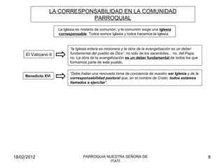 LA CORRESPONSABILIDAD EN LA COMUNIDAD
PARROQUIAL
La Iglesia es misterio de comunión, y la comunión exige una Iglesia
corresponsable. Todos somos Iglesia y todos hacemos la Iglesia.
“Debe haber una renovada toma de conciencia de nuestro ser Iglesia y de la
corresponsabilidad pastoral que, en el nombre de Cristo, todos estamos
llamados a ejercitar”.
El Vaticano II
“la Iglesia entera es misionera y la obra de la evangelización es un deber
fundamental del pueblo de Dios”, no solo de los sacerdotes... no, del Papa,
no. La obra de la evangelización es un deber fundamental de todos los que
formamos parte de este pueblo.
Benedicto XVI
18/02/2012 8PARROQUIA NUESTRA SEÑORA DE
ITATÍ
 