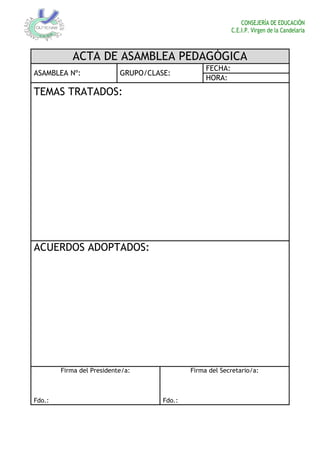 CONSEJERÍA DE EDUCACIÓN
C.E.I.P. Virgen de la Candelaria
ACTA DE ASAMBLEA PEDAGÓGICA
ASAMBLEA Nº: GRUPO/CLASE:
FECHA:
HORA:
TEMAS TRATADOS:
ACUERDOS ADOPTADOS:
Firma del Presidente/a:
Fdo.:
Firma del Secretario/a:
Fdo.:
 