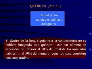 QUÓRUM  (Art. 31 ) Mitad de los asociados hábiles o delegados  Si dentro de la hora siguiente a la convocatoria no se hubiere integrado este quórum:  con un número de asociados no inferior al 10% del total de los asociados hábiles, ni al 50% del número requerido para constituir una cooperativa. 