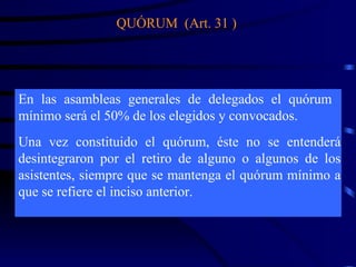 Una vez constituido el quórum, éste no se entenderá desintegraron por el retiro de alguno o algunos de los asistentes, siempre que se mantenga el quórum mínimo a que se refiere el inciso anterior. En las asambleas generales de delegados el quórum mínimo será el 50% de los elegidos y convocados. QUÓRUM  (Art. 31 ) 