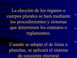 La elección de los órganos o cuerpos plurales se hará mediante los procedimientos y sistemas que determinen los estatutos o reglamentos. Cuando se adopte el de listas o planchas, se aplicará el sistema de cuociente electoral 