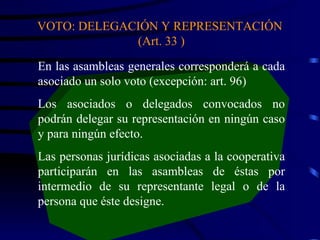 VOTO: DELEGACIÓN Y REPRESENTACIÓN  (Art. 33 ) En las asambleas generales corresponderá a cada asociado un solo voto (excepción: art. 96) Los asociados o delegados convocados no podrán delegar su representación en ningún caso y para ningún efecto. Las personas jurídicas asociadas a la cooperativa participarán en las asambleas de éstas por intermedio de su representante legal o de la persona que éste designe.  