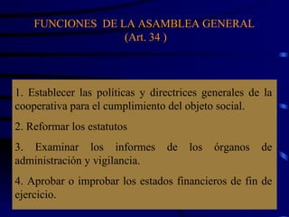 FUNCIONES  DE LA ASAMBLEA GENERAL  (Art. 34 ) 1. Establecer las políticas y directrices generales de la cooperativa para el cumplimiento del objeto social. 2. Reformar los estatutos 3. Examinar los informes de los órganos de administración y vigilancia. 4. Aprobar o improbar los estados financieros de fin de ejercicio.  