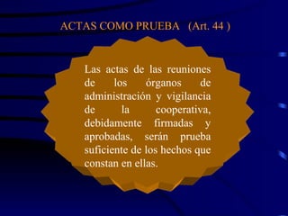 ACTAS COMO PRUEBA  (Art. 44 ) Las actas de las reuniones de los órganos de administración y vigilancia de la cooperativa, debidamente firmadas y aprobadas, serán prueba suficiente de los hechos que constan en ellas.  