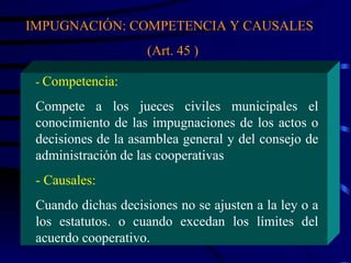 IMPUGNACIÓN: COMPETENCIA Y CAUSALES  (Art. 45 ) -  Competencia: Compete a los jueces civiles municipales el conocimiento de las impugnaciones de los actos o decisiones de la asamblea general y del consejo de administración de las cooperativas - Causales: Cuando dichas decisiones no se ajusten a la ley o a los estatutos. o cuando excedan los límites del acuerdo cooperativo.  