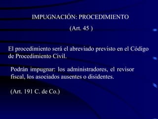 El procedimiento será el abreviado previsto en el Código de Procedimiento Civil.  IMPUGNACIÓN: PROCEDIMIENTO (Art. 45 ) Podrán impugnar: los administradores, el revisor fiscal, los asociados ausentes o disidentes. (Art. 191 C. de Co.) 