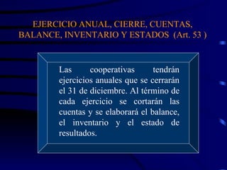 EJERCICIO ANUAL, CIERRE, CUENTAS, BALANCE, INVENTARIO Y ESTADOS  (Art. 53 ) Las cooperativas tendrán ejercicios anuales que se cerrarán el 31 de diciembre. Al término de cada ejercicio se cortarán las cuentas y se elaborará el balance, el inventario y el estado de resultados.  