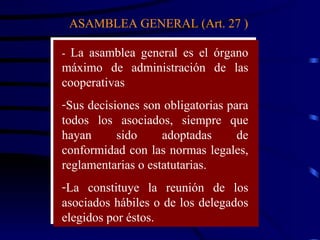 ASAMBLEA GENERAL (Art. 27 ) -  La asamblea general es el órgano máximo de administración de las cooperativas Sus decisiones son obligatorias para todos los asociados, siempre que hayan sido adoptadas de conformidad con las normas legales, reglamentarias o estatutarias.  La constituye la reunión de los asociados hábiles o de los delegados elegidos por éstos.  