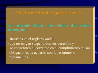 ASOCIADOS HÁBILES (parágrafo Art. 27) Son asociado hábiles, para efectos del presente artículo, los: Inscritos en el registro social, que no tengan suspendidos sus derechos y se encuentren al corriente en el cumplimiento de sus  obligaciones de acuerdo con los estatutos o  reglamentos. 