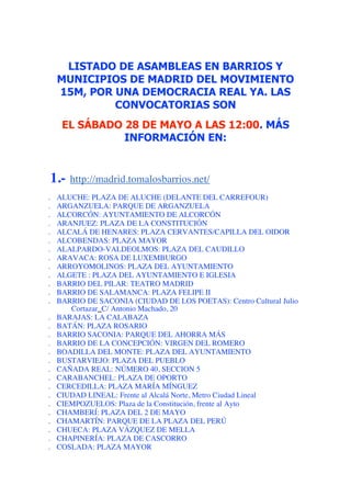 LISTADO DE ASAMBLEAS EN BARRIOS Y
    MUNICIPIOS DE MADRID DEL MOVIMIENTO
    15M, POR UNA DEMOCRACIA REAL YA. LAS
             CONVOCATORIAS SON
     EL SÁBADO 28 DE MAYO A LAS 12:00. MÁS
               INFORMACIÓN EN:
 
1.-  http://madrid.tomalosbarrios.net/
.   ALUCHE: PLAZA DE ALUCHE (DELANTE DEL CARREFOUR)
.   ARGANZUELA: PARQUE DE ARGANZUELA
.   ALCORCÓN: AYUNTAMIENTO DE ALCORCÓN
.   ARANJUEZ: PLAZA DE LA CONSTITUCIÓN
.   ALCALÁ DE HENARES: PLAZA CERVANTES/CAPILLA DEL OIDOR
.   ALCOBENDAS: PLAZA MAYOR
.   ALALPARDO-VALDEOLMOS: PLAZA DEL CAUDILLO
.   ARAVACA: ROSA DE LUXEMBURGO
.   ARROYOMOLINOS: PLAZA DEL AYUNTAMIENTO
.   ALGETE : PLAZA DEL AYUNTAMIENTO E IGLESIA
.   BARRIO DEL PILAR: TEATRO MADRID
.   BARRIO DE SALAMANCA: PLAZA FELIPE II
.   BARRIO DE SACONIA (CIUDAD DE LOS POETAS): Centro Cultural Julio
       Cortazar_C/ Antonio Machado, 20
.   BARAJAS: LA CALABAZA
.   BATÁN: PLAZA ROSARIO
.   BARRIO SACONIA: PARQUE DEL AHORRA MÁS
.   BARRIO DE LA CONCEPCIÓN: VIRGEN DEL ROMERO
.   BOADILLA DEL MONTE: PLAZA DEL AYUNTAMIENTO
.   BUSTARVIEJO: PLAZA DEL PUEBLO
.   CAÑADA REAL: NÚMERO 40, SECCION 5
.   CARABANCHEL: PLAZA DE OPORTO
.   CERCEDILLA: PLAZA MARÍA MÍNGUEZ
.   CIUDAD LINEAL: Frente al Alcalá Norte, Metro Ciudad Lineal
.   CIEMPOZUELOS: Plaza de la Constitución, frente al Ayto
.   CHAMBERÍ: PLAZA DEL 2 DE MAYO
.   CHAMARTÍN: PARQUE DE LA PLAZA DEL PERÚ
.   CHUECA: PLAZA VÁZQUEZ DE MELLA
.   CHAPINERÍA: PLAZA DE CASCORRO
.   COSLADA: PLAZA MAYOR
 