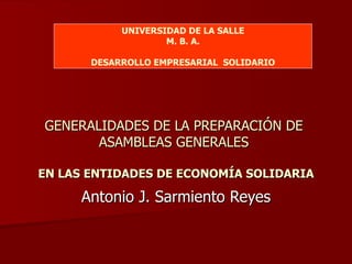 GENERALIDADES DE LA PREPARACIÓN DE  ASAMBLEAS GENERALES  EN LAS ENTIDADES DE ECONOMÍA SOLIDARIA Antonio J. Sarmiento Reyes UNIVERSIDAD DE LA SALLE M. B. A. DESARROLLO EMPRESARIAL  SOLIDARIO 