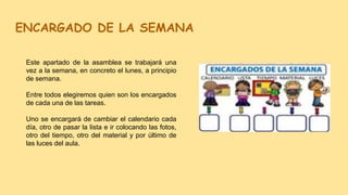 ENCARGADO DE LA SEMANA
Este apartado de la asamblea se trabajará una
vez a la semana, en concreto el lunes, a principio
de semana.
Entre todos elegiremos quien son los encargados
de cada una de las tareas.
Uno se encargará de cambiar el calendario cada
día, otro de pasar la lista e ir colocando las fotos,
otro del tiempo, otro del material y por último de
las luces del aula.
 