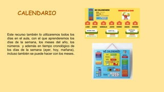 CALENDARIO
Este recurso también lo utilizaremos todos los
días en el aula, con el que aprenderemos los
días de la semana, los meses del año, los
números y además en tiempo cronológico de
los días de la semana (ayer, hoy, mañana),
incluso también se puede hacer con los meses.
 