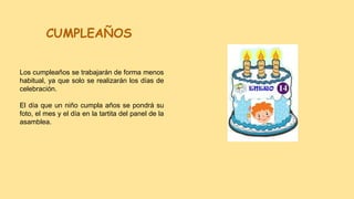 CUMPLEAÑOS
Los cumpleaños se trabajarán de forma menos
habitual, ya que solo se realizarán los días de
celebración.
El día que un niño cumpla años se pondrá su
foto, el mes y el día en la tartita del panel de la
asamblea.
 