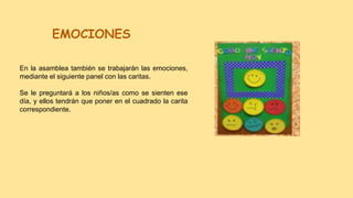 EMOCIONES
En la asamblea también se trabajarán las emociones,
mediante el siguiente panel con las caritas.
Se le preguntará a los niños/as como se sienten ese
día, y ellos tendrán que poner en el cuadrado la carita
correspondiente.
 