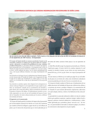 El Consejo de Estado decidió en sentencia proferida el martes 25 de noviembre confirmar la condena por los graves daños de contami- nación y afectación a la salud de los pobladores de zonas aledañas al relleno Doña Juana. La sala plena admitió el incidente de impacto fiscal presentado por la Procuraduría, y la propuesta que le hizo el Distrito de pagar el monto total de la condena así: un 50 por ciento, es decir, 113.500 millones de pesos, con la reserva presupuestal del 2014, y los 113.500 millones restantes, con cargo al presupuesto del 2015. 
Esta decisión se da luego de que la Administración Distrital interpu- so este recurso ante el Consejo de Estado, con el argumento de que el pago de la multa que inicialmente se ordena girar en una sola cuota y en el término de 10 días iba en detrimento de las arcas del Distrito. 
Esta decisión se produce quince años después de la emergencia sa- nitaria vivida por Bogotá el 27 de septiembre de 1997 cuando se pro- dujo un movimiento causado por la acumulación de lixiviados y gases dentro de la masa del relleno. Dicha acumulación incrementó la presión al interior del relleno. El deslizamiento terminó su reco- rrido, taponando con cerca de 500 mil toneladas de basura al cauce del río Tunjuelito. En total se desacomodan por lo menos 3 millones de toneladas de basura. 
El siguiente es el comunicado: 
El Consejo de Estado aprobó el incidente de impacto fiscal presentado por la Procuraduría General de la Nación en el caso de la sentencia que condenó al Distrito de Bogotá a pagar más de 227 mil millones de pesos a por lo menos dos mil personas que se vieron afectadas por el derrumbe del relleno sanitario Doña Juana el 26 de septiembre de 1997. 
La Sala Plena decidió acoger la propuesta presentada por el Distrito Capital para pagar el monto total de la condena impuesta, la cual consiste en cancelar el primer 50 por ciento con una reserva presu- puestal del 2014 y el otro 50 por ciento con cargo al presupuesto del 2015. 
De esta manera, el Distrito ya no tendrá que pagar los 227 mil millo- nes de pesos en un término de 10 días como inicialmente ordenaba la sentencia proferida por la Sección Tercera en noviembre de 2012. 
El Consejo de Estado condenó al Distrito por el deslizamiento de un millón doscientas mil toneladas de basura que cubrieron dos colinas y 15 hectáreas de terreno y produjo el bloqueo y la contaminación del río Tunjuelo, lo cual ocasionó afectaciones respiratorias, infecciones en la piel, alergias, diarrea y vómito a los habitantes de las zonas ale- dañas. 
La gravedad de la catástrofe ambiental se debió a la clase de residuos tóxicos que quedaron expuestos: orgánicos (sangre, tejidos de piel y órganos), químicos (material radioactivo y medicamentos) e indus- triales (generados por curtiembres, plomo, mercurio, etc). Así mis- mo, con posterioridad al derrumbe se desataron plagas y los alimen- tos comenzaron a descomponerse con gran rapidez. 
3 
COMFIRMADA SENTENCIA QUE ORDENA INDEMNIZACION POR DERRUMBE DE DOÑA JUANA 
Así se veía la zona dos del relleno sanitario Doña Juana un día después del derrumbe de 800 mil toneladas de basura el 27 de septiembre de 1997 Archivo - El Espectador  