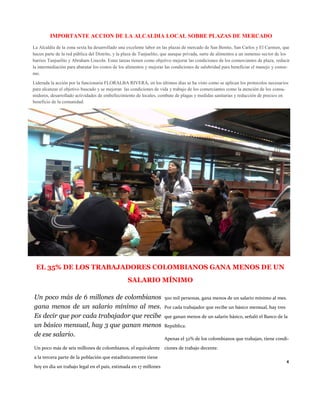 IMPORTANTE ACCION DE LA ALCALDIA LOCAL SOBRE PLAZAS DE MERCADO 
La Alcaldía de la zona sexta ha desarrollado una excelente labor en las plazas de mercado de San Benito, San Carlos y El Carmen, que hacen parte de la red pública del Distrito, y la plaza de Tunjuelito, que aunque privada, surte de alimentos a un inmenso sector de los barrios Tunjuelito y Abraham Lincoln. Estas tareas tienen como objetivo mejorar las condiciones de los comerciantes de plaza, reducir la intermediación para abaratar los costos de los alimentos y mejorar las condiciones de salubridad para beneficiar el manejo y consu- mo. 
Liderada la acción por la funcionaria FLORALBA RIVERA, en los últimos días se ha visto como se aplican los protocolos necesarios para alcanzar el objetivo buscado y se mejoran las condiciones de vida y trabajo de los comerciantes como la atención de los consu- midores, desarrollado actividades de embellecimiento de locales, combate de plagas y medidas sanitarias y reducción de precios en beneficio de la comunidad. 
EL 35% DE LOS TRABAJADORES COLOMBIANOS GANA MENOS DE UN SALARIO MÍNIMO 
Un poco más de 6 millones de colombianos gana menos de un salario mínimo al mes. Es decir que por cada trabajador que recibe un básico mensual, hay 3 que ganan menos de ese salario. 
Un poco más de seis millones de colombianos, el equivalente a la tercera parte de la población que estadísticamente tiene hoy en día un trabajo legal en el país, estimada en 17 millones 
500 mil personas, gana menos de un salario mínimo al mes. Por cada trabajador que recibe un básico mensual, hay tres que ganan menos de un salario básico, señaló el Banco de la República. 
Apenas el 32% de los colombianos que trabajan, tiene condi- ciones de trabajo decente. 
4  