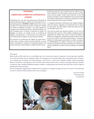 EDITORIAL 
CAMINANDO TAMBIEN SE CONSTRUYE LA UNIDAD 
Compartimos hoy una nueva herramienta para el desarrollo de nuestros diferentes trabajos en defensa de los derechos de las co- munidades populares, ASAMBLEA el SUR señala el Norte es nues- tro espacio de comunicación para facilitar el tejido de la palabra con nuestros compañeros de trabajo y con todos aquellos que comparten estas actividades de lucha en defensa del derecho a la vida, al ambiente sano, a la salud, a la educación, al trabajo, a la dignidad, a la justicia, a la vivienda, al trato en condiciones de igualdad, a la participación , a la democracia, en fin, todos los de- rechos históricamente negados a los más pobre de Colombia. 
Este escenario de comunicación que llegará de manera física y virtual, quiere continuar nuestras conversas dándoles un mayor alcance y participación, compartir el conocimiento popular, el de nuestros ancestros, nuestros abuelos, y dirigirlo hacia las nuevas 
generaciones, para que nunca olvidemos que por culpa de la irra- cional explotación de nuestra riqueza minera de gravas, gravillas, arenas, areniscas, gredas, arcillas y demás elemento con que nos premió la naturaleza, la acción depredadora de las transnacionales nos condujo a deslizamientos, inundaciones, pérdida de la confor- mación natural de nuestro territorio Tunjuelo. 
La instalación del basurero Doña Juana trajo consigo el desplaza- miento de nuestros campesinos, la contaminación de los cultivos, los malos olores, las enfermedades y todos esos daños que hicie- ron más difícil nuestra vida. 
Otra tarea que desde aquí queremos abordar es la de servir de instrumento para convocar a todos aquellos compañeros que han compartido este objetivo, pero que por razones del trabajo, de diferencias conceptuales o simplemente porque la vida los condu- jo por otros rumbos, A ellos les queremos invitar a construir la unidad en la lucha popular, presentando con ahínco sus propues- tas, defendiéndolas con espíritu constructivo para alcanzar los acuerdos que fortalezcan la lucha para mejorar las condiciones de vida de la población y resolver de manera definitiva la inequidad social. 
(Viene pág 8) 
Puedo escribir un libro sobre este río y su localidad, este río es el único que tenemos y lo queremos. Es cierto que huele a podrido a veces y que está enfermo, pero fue caudaloso y limpio. Por él navegaron con sus turmas, hibias, maíz y más productos para el trueque o con sus familias para los festejos, para rendir homenaje a (Chia) la Luna, a (Sua) el Sol y (Bachué) la Madre, nuestros antepasados Muiscas y buscando un mejor lugar para vivir. En los años veinte se llamó “paseo de olla” con ajiaco, (en esa época había para el pollito) con guitarras, tiples y bandolas, bailabanse bambucos, pasillos, se recitaba poesía, José Asunción Silva, Julio Flores y hasta la virgen de Chiquinquirá estuvieron por aquí. 
Nuestros antepasados indígenas fueron respetuosos de la naturaleza y nos legaron la riqueza de sus ríos y su tierra. El viejo Bucanero cree que en cuestión de medio ambiente vamos como los cangrejos. 
Luis Ortiz Guzmán 
El Viejo Bucanero 
En Isla del Sol 
 
