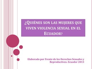 ¿QUIÉNES SON LAS MUJERES QUE
VIVEN VIOLENCIA SEXUAL EN EL
ECUADOR?
Elaborado por Frente de los Derechos Sexuales y
Reproductivos. Ecuador 2013
 