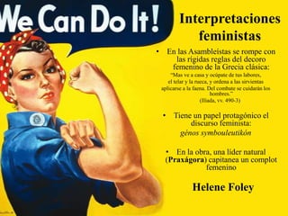 Interpretaciones
feministas
• En las Asambleístas se rompe con
las rígidas reglas del decoro
femenino de la Grecia clásica:
“Mas ve a casa y ocúpate de tus labores,
el telar y la rueca, y ordena a las sirvientas
aplicarse a la faena. Del combate se cuidarán los
hombres.”
(Ilíada, vv. 490-3)

• Tiene un papel protagónico el
discurso feminista:
génos symbouleutikón
• En la obra, una líder natural
(Praxágora) capitanea un complot
femenino

Helene Foley

 