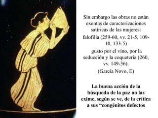 Sin embargo las obras no están
exentas de caracterizaciones
satíricas de las mujeres:
falofilia (259-60, vv. 21-5, 10910, 133-5)
gusto por el vino, por la
seducción y la coquetería (260,
vv. 149-56).
(García Novo, E)
La buena acción de la
búsqueda de la paz no las
exime, según se ve, de la crítica
a sus “congénitos defectos

 