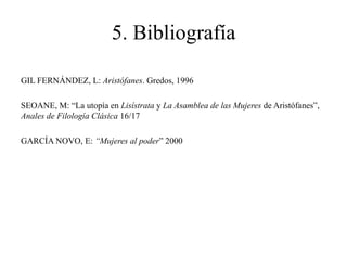 5. Bibliografía
GIL FERNÁNDEZ, L: Aristófanes. Gredos, 1996
SEOANE, M: “La utopía en Lisístrata y La Asamblea de las Mujeres de Aristófanes”,
Anales de Filología Clásica 16/17
GARCÍA NOVO, E: “Mujeres al poder” 2000

 