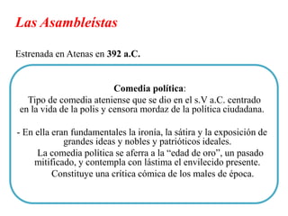 Las Asambleístas
Estrenada en Atenas en 392 a.C.

Comedia política:
Tipo de comedia ateniense que se dio en el s.V a.C. centrado
en la vida de la polis y censora mordaz de la política ciudadana.
- En ella eran fundamentales la ironía, la sátira y la exposición de
grandes ideas y nobles y patrióticos ideales.
La comedia política se aferra a la “edad de oro”, un pasado
mitificado, y contempla con lástima el envilecido presente.
Constituye una crítica cómica de los males de época.

 