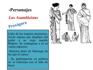 -Personajes
Las Asambleístas

Líder de las mujeres atenienses.
Joven esposa que desplaza del
poder a su viejo marido
Blépiro. Se contrapone a él en
varios aspectos:
-Muestra dotes de liderazgo de
las que él carece
- Su participación en política
no se relaciona con el afán de
lucro.

 