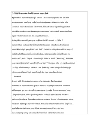 C. Sifat Keasaman dan Kebasaan suatu Zat

Apabila kita memiliki beberapa zat dan kita tidak mengetahui zat tersebut

termasuk asam atau basa, maka bagaimanakah cara kita mengetahui sifat

keasaman atau kebasaan zat tersebut? Kita tidak selalu dapat menggunakan

indra kita untuk memastikan dengan aman suatu zat termasuk asam atau basa.

Ingat, beberapa asam dan bas sangat berbahaya.

Skala pH (power of hydrogen) berkisar dari 10 sampai 14. Nilai 7

menunjukkan suatu zat bersifat netral (tidak asam-tidak basa). Suatu asam

memiliki nilai pH yang lebih kecil dari 7. Semakin nilai pH mendekati angka 0,

maka tingkat keasamannya semakin kuat, sedangkan jika nilai pH suatu zat

mendekati 7, maka tingkat keasamannya semakin lemah (berkurang). Senyawa

basa memiliki nilai pH yang lebih besar dari 7. Semakin nilai pH mendekati nilai

14, tingkat kebasaannya semakin kuat. Sekarang kamu mengetahui mengapa

kita mengenal asam kuat, asam lemah dan basa kuat, basa lemah.

D. Indikator

Seperti telah dijelaskan sebelumnya, larutan asam dan basa akan

memberikan warna tertentu apabila direaksikan dengan indicator. Indikator

adalah suatu senyawa kompleks yang dapat bereaksi dengan asam dan basa.

Dengan indicator, kita dapat mengetahui suatu zat bersifat asam dan basa.

Indikator juga dapat digunakan untuk mengetahui tingkat kekuatan suatu asam

atau basa. Beberapa indicator terbuat dari zat warna alami tanaman, tetapi ada

juga beberapa indicator yang dibuat secara sintesis di laboratorium.

Indikator yang sering tersedia di laboratorium adalah kertas lakmus
 